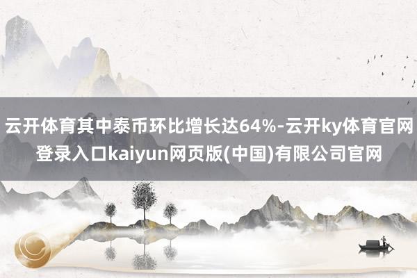 云开体育其中泰币环比增长达64%-云开ky体育官网登录入口kaiyun网页版(中国)有限公司官网