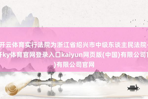 开云体育实行法院为浙江省绍兴市中级东谈主民法院-云开ky体育官网登录入口kaiyun网页版(中国)有限公司官网