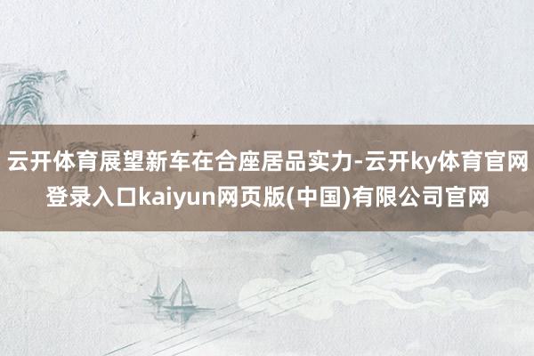 云开体育展望新车在合座居品实力-云开ky体育官网登录入口kaiyun网页版(中国)有限公司官网