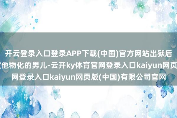 开云登录入口登录APP下载(中国)官方网站出狱后却直截了当地找上了被他物化的男儿-云开ky体育官网登录入口kaiyun网页版(中国)有限公司官网