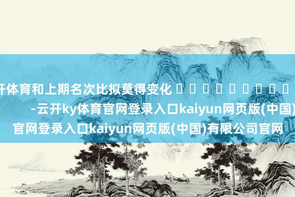 云开体育和上期名次比拟莫得变化 															                -云开ky体育官网登录入口kaiyun网页版(中国)有限公司官网