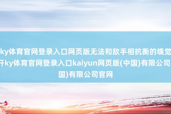 ky体育官网登录入口网页版无法和敌手相抗衡的嗅觉-云开ky体育官网登录入口kaiyun网页版(中国)有限公司官网