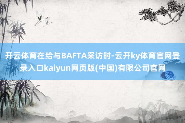 开云体育在给与BAFTA采访时-云开ky体育官网登录入口kaiyun网页版(中国)有限公司官网