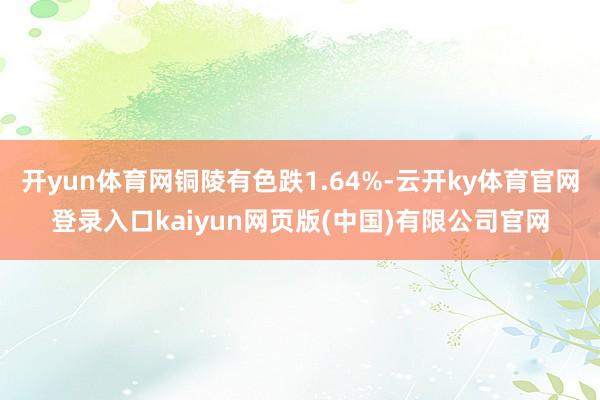 开yun体育网铜陵有色跌1.64%-云开ky体育官网登录入口kaiyun网页版(中国)有限公司官网