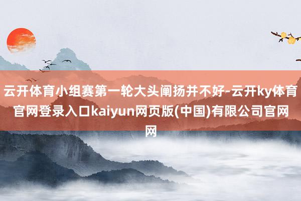 云开体育小组赛第一轮大头阐扬并不好-云开ky体育官网登录入口kaiyun网页版(中国)有限公司官网