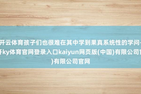 开云体育孩子们也很难在其中学到果真系统性的学问-云开ky体育官网登录入口kaiyun网页版(中国)有限公司官网