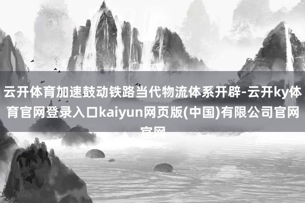 云开体育加速鼓动铁路当代物流体系开辟-云开ky体育官网登录入口kaiyun网页版(中国)有限公司官网