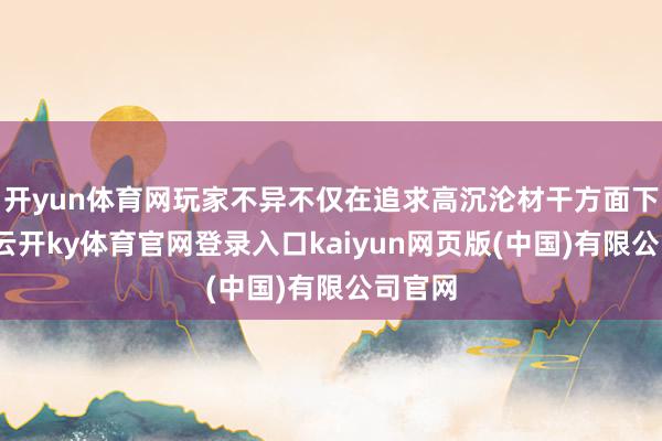 开yun体育网玩家不异不仅在追求高沉沦材干方面下功夫-云开ky体育官网登录入口kaiyun网页版(中国)有限公司官网