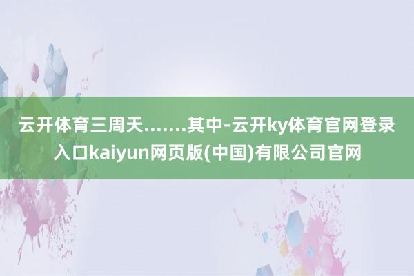 云开体育三周天.......其中-云开ky体育官网登录入口kaiyun网页版(中国)有限公司官网