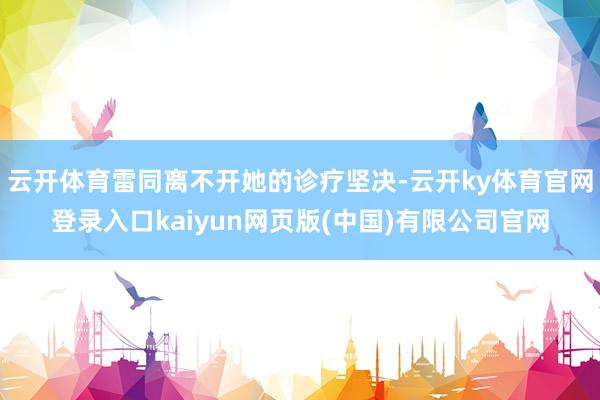 云开体育雷同离不开她的诊疗坚决-云开ky体育官网登录入口kaiyun网页版(中国)有限公司官网