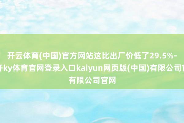 开云体育(中国)官方网站这比出厂价低了29.5%-云开ky体育官网登录入口kaiyun网页版(中国)有限公司官网