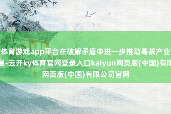 体育游戏app平台在破解矛盾中进一步推动粤茶产业高质量发展-云开ky体育官网登录入口kaiyun网页版(中国)有限公司官网