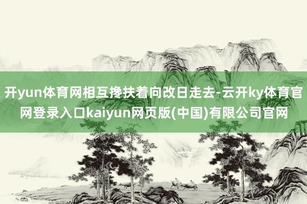 开yun体育网相互搀扶着向改日走去-云开ky体育官网登录入口kaiyun网页版(中国)有限公司官网