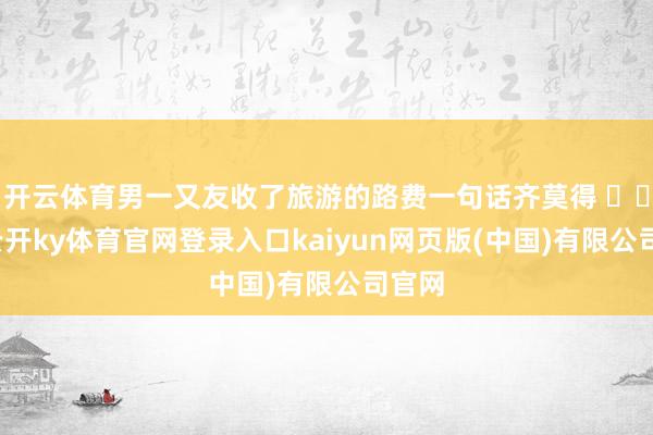 开云体育男一又友收了旅游的路费一句话齐莫得 ​​​-云开ky体育官网登录入口kaiyun网页版(中国)有限公司官网