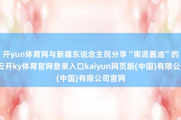 开yun体育网与新疆东说念主民分享“南派酱油”的好吃-云开ky体育官网登录入口kaiyun网页版(中国)有限公司官网