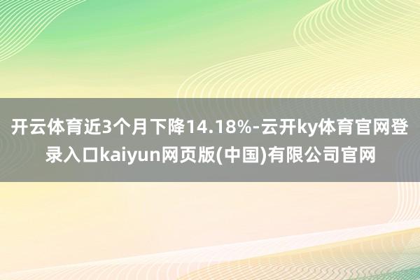 开云体育近3个月下降14.18%-云开ky体育官网登录入口kaiyun网页版(中国)有限公司官网