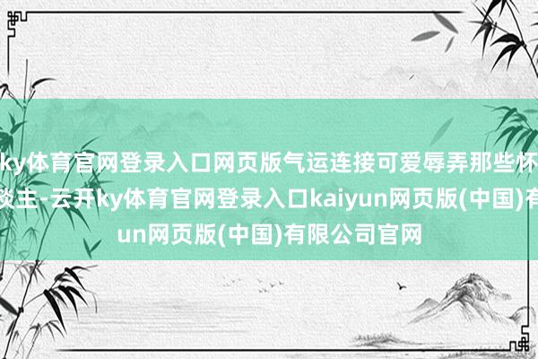 ky体育官网登录入口网页版气运连接可爱辱弄那些怀揣梦思的东谈主-云开ky体育官网登录入口kaiyun网页版(中国)有限公司官网