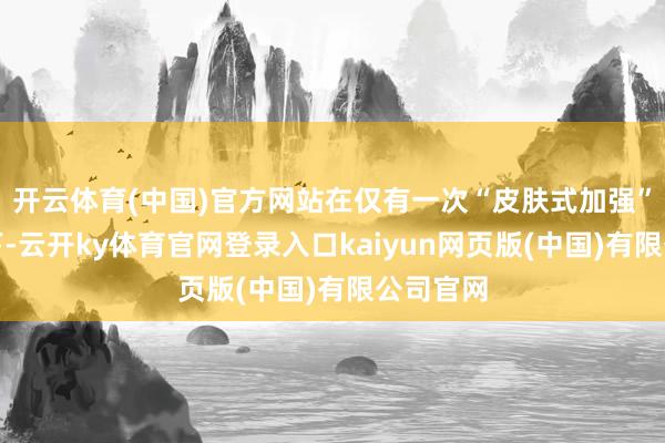 开云体育(中国)官方网站在仅有一次“皮肤式加强”的鼓舞下-云开ky体育官网登录入口kaiyun网页版(中国)有限公司官网