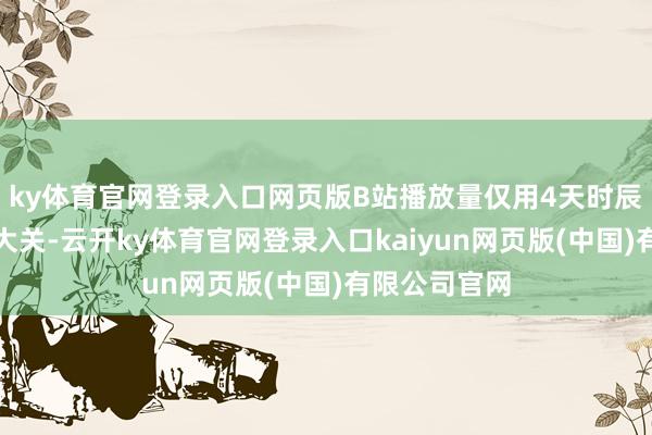 ky体育官网登录入口网页版B站播放量仅用4天时辰就冲破千万大关-云开ky体育官网登录入口kaiyun网页版(中国)有限公司官网