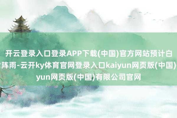 开云登录入口登录APP下载(中国)官方网站预计白天有分散性雷阵雨-云开ky体育官网登录入口kaiyun网页版(中国)有限公司官网