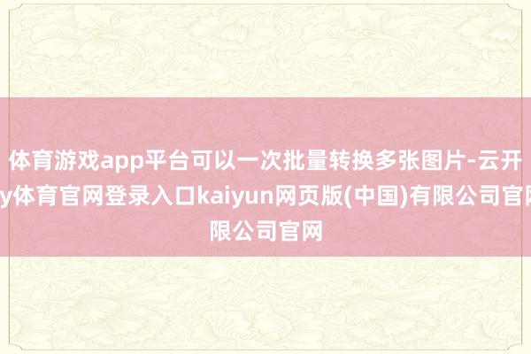 体育游戏app平台可以一次批量转换多张图片-云开ky体育官网登录入口kaiyun网页版(中国)有限公司官网