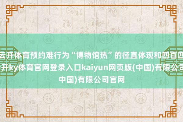 云开体育预约难行为“博物馆热”的径直体现和四百四病-云开ky体育官网登录入口kaiyun网页版(中国)有限公司官网