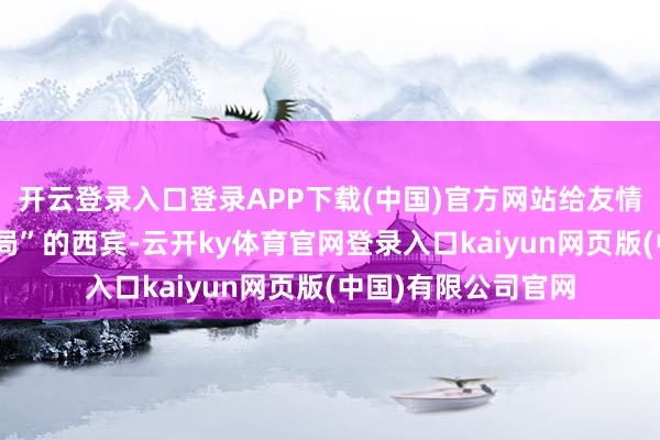 开云登录入口登录APP下载(中国)官方网站给友情来上一把“存一火局”的西宾-云开ky体育官网登录入口kaiyun网页版(中国)有限公司官网