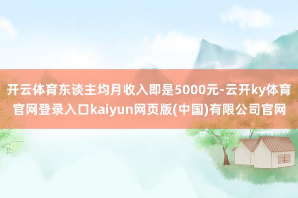 开云体育东谈主均月收入即是5000元-云开ky体育官网登录入口kaiyun网页版(中国)有限公司官网