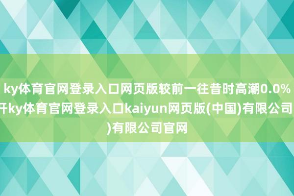 ky体育官网登录入口网页版较前一往昔时高潮0.0%-云开ky体育官网登录入口kaiyun网页版(中国)有限公司官网