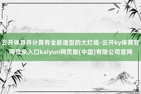 云开体育并计算有全新造型的大灯组-云开ky体育官网登录入口kaiyun网页版(中国)有限公司官网