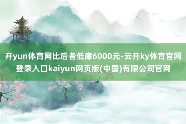 开yun体育网比后者低廉6000元-云开ky体育官网登录入口kaiyun网页版(中国)有限公司官网