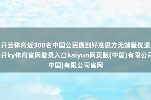 开云体育近300名中国公民遭到好意思方无端骚扰遣返-云开ky体育官网登录入口kaiyun网页版(中国)有限公司官网