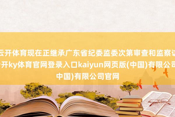 云开体育现在正继承广东省纪委监委次第审查和监察访问-云开ky体育官网登录入口kaiyun网页版(中国)有限公司官网