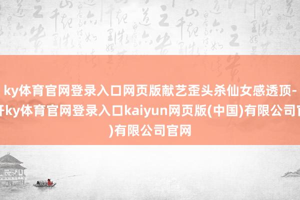 ky体育官网登录入口网页版献艺歪头杀仙女感透顶-云开ky体育官网登录入口kaiyun网页版(中国)有限公司官网