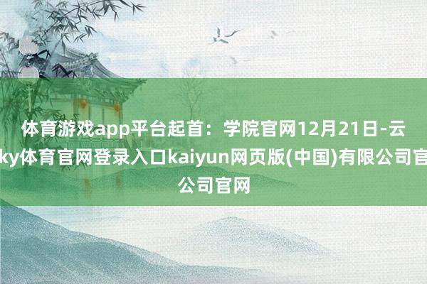 体育游戏app平台起首：学院官网　　12月21日-云开ky体育官网登录入口kaiyun网页版(中国)有限公司官网