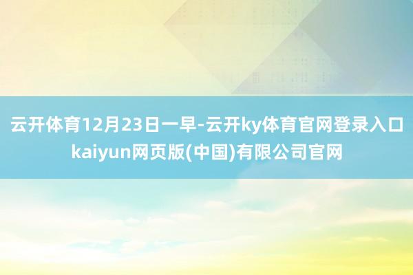 云开体育　　12月23日一早-云开ky体育官网登录入口kaiyun网页版(中国)有限公司官网