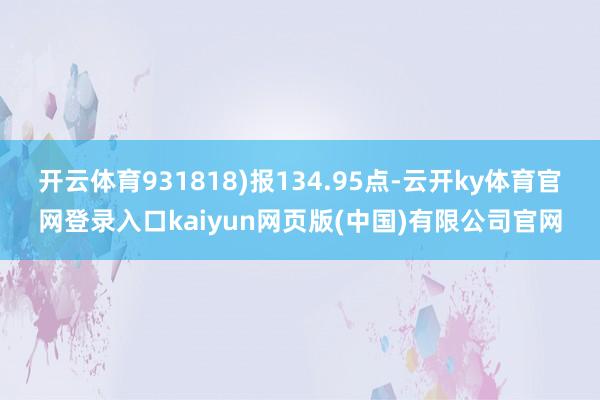 开云体育931818)报134.95点-云开ky体育官网登录入口kaiyun网页版(中国)有限公司官网