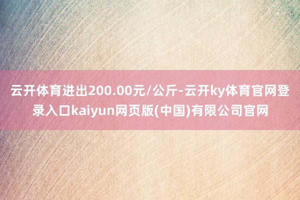 云开体育进出200.00元/公斤-云开ky体育官网登录入口kaiyun网页版(中国)有限公司官网