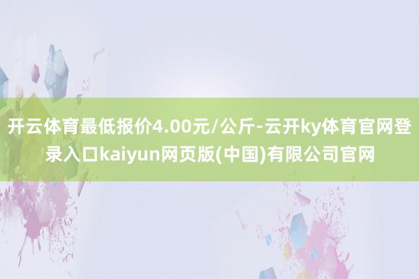 开云体育最低报价4.00元/公斤-云开ky体育官网登录入口kaiyun网页版(中国)有限公司官网