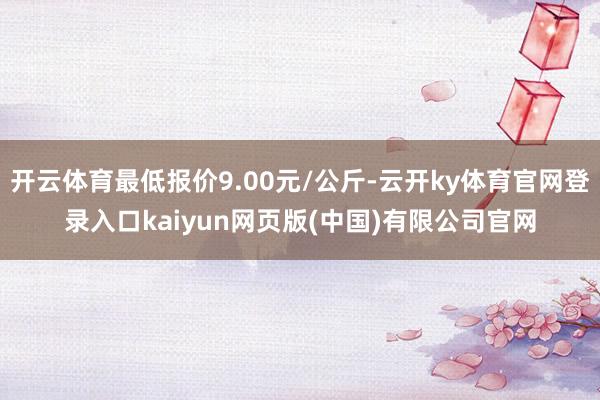 开云体育最低报价9.00元/公斤-云开ky体育官网登录入口kaiyun网页版(中国)有限公司官网