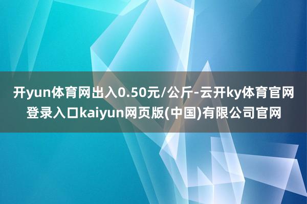 开yun体育网出入0.50元/公斤-云开ky体育官网登录入口kaiyun网页版(中国)有限公司官网