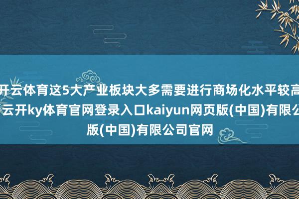 开云体育这5大产业板块大多需要进行商场化水平较高的纠正-云开ky体育官网登录入口kaiyun网页版(中国)有限公司官网