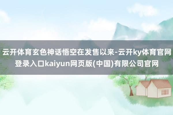 云开体育玄色神话悟空在发售以来-云开ky体育官网登录入口kaiyun网页版(中国)有限公司官网