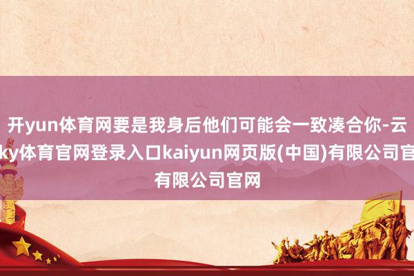 开yun体育网要是我身后他们可能会一致凑合你-云开ky体育官网登录入口kaiyun网页版(中国)有限公司官网