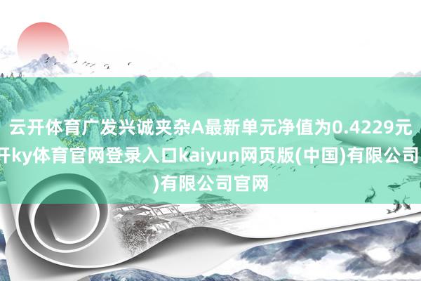 云开体育广发兴诚夹杂A最新单元净值为0.4229元-云开ky体育官网登录入口kaiyun网页版(中国)有限公司官网