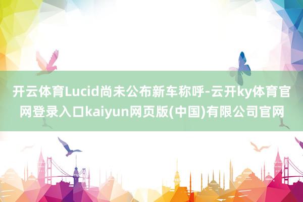 开云体育Lucid尚未公布新车称呼-云开ky体育官网登录入口kaiyun网页版(中国)有限公司官网