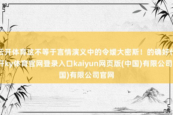 云开体育这不等于言情演义中的令嫒大密斯！的确好代-云开ky体育官网登录入口kaiyun网页版(中国)有限公司官网