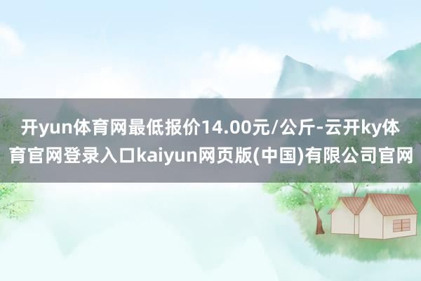 开yun体育网最低报价14.00元/公斤-云开ky体育官网登录入口kaiyun网页版(中国)有限公司官网