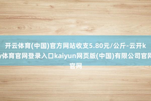 开云体育(中国)官方网站收支5.80元/公斤-云开ky体育官网登录入口kaiyun网页版(中国)有限公司官网