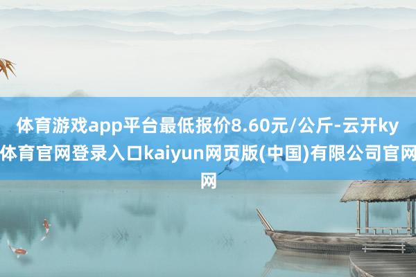 体育游戏app平台最低报价8.60元/公斤-云开ky体育官网登录入口kaiyun网页版(中国)有限公司官网